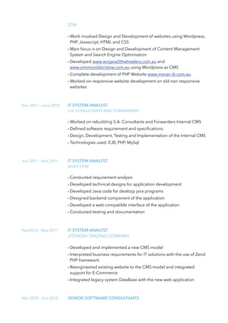 ZOIK
- Work involved Design and Development of websites using Wordpress,
PHP, Javascript, HTML and CSS
- Main focus is on Design and Development of Content Management
System and Search Engine Optimisation
- Developed www.winjana5thwheelers.com.au and
www.simmondsbristow.com.au using Wordpress as CMS
- Complete development of PHP Website www.moran-ib.com.au
- Worked on responsive website development on old non responsive
websites
Dec 2011 - June 2012 IT SYSTEM ANALYST
S.A. CONSULTANTS AND FORWARDERS
- Worked on rebuilding S.A. Consultants and Forwarders Internal CMS
- Deﬁned software requirement and speciﬁcations
- Design, Development, Testing and Implementation of the Internal CMS
- Technologies used: EJB, PHP, MySql
Jun 2011 - Nov 2011 IT SYSTEM ANALYST
AGILE EXIM
- Conducted requirement analysis
- Developed technical designs for application development
- Developed Java code for desktop java programs
- Designed backend component of the application
- Developed a web compatible interface of the application
- Conducted testing and documentation
Nov2010 - May 2011 IT SYSTEM ANALYST
JITENDRA TRADING COMPANY
- Developed and implemented a new CMS model
- Interpreted business requirements for IT solutions with the use of Zend
PHP framework
- Reengineered existing website to the CMS model and integrated
support for E-Commerce
- Integrated legacy system DataBase with the new web application
Mar 2009 - Oct 2010 SENIOR SOFTWARE CONSULTANTS
 