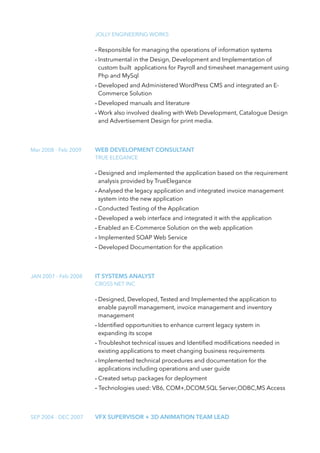 JOLLY ENGINEERING WORKS
- Responsible for managing the operations of information systems
- Instrumental in the Design, Development and Implementation of
custom built applications for Payroll and timesheet management using
Php and MySql
- Developed and Administered WordPress CMS and integrated an E-
Commerce Solution
- Developed manuals and literature
- Work also involved dealing with Web Development, Catalogue Design
and Advertisement Design for print media.
Mar 2008 - Feb 2009 WEB DEVELOPMENT CONSULTANT
TRUE ELEGANCE
- Designed and implemented the application based on the requirement
analysis provided by TrueElegance
- Analysed the legacy application and integrated invoice management
system into the new application
- Conducted Testing of the Application
- Developed a web interface and integrated it with the application
- Enabled an E-Commerce Solution on the web application
- Implemented SOAP Web Service
- Developed Documentation for the application
JAN 2007 - Feb 2008 IT SYSTEMS ANALYST
CROSS NET INC
- Designed, Developed, Tested and Implemented the application to
enable payroll management, invoice management and inventory
management
- Identiﬁed opportunities to enhance current legacy system in
expanding its scope
- Troubleshot technical issues and Identiﬁed modiﬁcations needed in
existing applications to meet changing business requirements
- Implemented technical procedures and documentation for the
applications including operations and user guide
- Created setup packages for deployment
- Technologies used: VB6, COM+,DCOM,SQL Server,ODBC,MS Access
SEP 2004 - DEC 2007 VFX SUPERVISOR + 3D ANIMATION TEAM LEAD
 