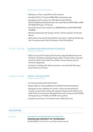 PAPRIKAAS ANIMATION STUDIOS
- Worked as a Team Lead (VFX and Animation)
- Handled VFX for TV Series FARM KIDS as Episode Lead
- Handled Facial Animation for DVD Movies like FFACCE
DETECTIVE(Awarded Best Korean Animated Movie 2004-2005), LAND
OF NOD(UK Project- TV Series)
- Facial Animation Team Lead for an IRANIAN Movie, ROSTHAM AND
SOHRAB
- Worked extensively with foreign clients in all the projects mentioned
above
- Work also comprised of doing Motion Animation, Lighting, Rendering,
Hair Simulations and Cloth Simulations, Fluid Simulations
SEP 2003 - MAR 2004 COORDINATOR PRESENTATION TECHNIQUES
HIMANSHU APPARELS
- Work Comprised of making the Himanshu Apparels Winter/Summer
Children's Catalogue, Designed logos, Menu Cards, Posters, Business
Cards for Italiano and Little China (Sister Concern Restaurants of
Himanshu Apparels)
- Involved in dealing with clients overseas in countries like Germany,
Saudi Arabia and France
JAN 2007 - Feb 2008 INTERN - WEB DEVELOPER
PLANET INDIA WEBSITE
- University Industry Internship Project
- Responsible for making Websites and Multimedia Presentations
- Designed various websites for clients in India and abroad which
include eminent personalities like designer Raghuvendra Rathore, Ex
Delhi Police Commissioner Maxwell Pereira and companies like ACMA,
Heritage Group of Hotels and SIAM among others.
- Designed presentations for Heritage Hotels, SIAM, World View.
EDUCATION
Feb 2014 MASTERS OF INFORMATION TECHNOLOGY
QUEENSLAND UNIVERSITY OF TECHNOLOGY
ACHIEVEMENTS: G.P.A of 6.5+ and ‘Deans Award’ winner
 