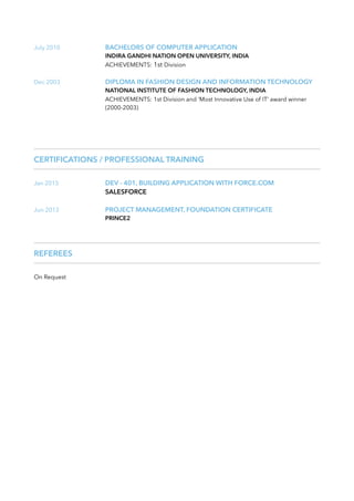 July 2010 BACHELORS OF COMPUTER APPLICATION
INDIRA GANDHI NATION OPEN UNIVERSITY, INDIA
ACHIEVEMENTS: 1st Division
Dec 2003 DIPLOMA IN FASHION DESIGN AND INFORMATION TECHNOLOGY
NATIONAL INSTITUTE OF FASHION TECHNOLOGY, INDIA
ACHIEVEMENTS: 1st Division and ‘Most Innovative Use of IT’ award winner
(2000-2003)
CERTIFICATIONS / PROFESSIONAL TRAINING
Jan 2015 DEV - 401, BUILDING APPLICATION WITH FORCE.COM
SALESFORCE
Jun 2013 PROJECT MANAGEMENT, FOUNDATION CERTIFICATE
PRINCE2
REFEREES
On Request
 