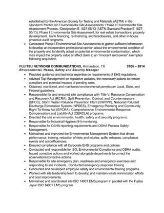 established by the American Society for Testing and Materials (ASTM) in the
Standard Practice for Environmental Site Assessments: Phase I Environmental Site
Assessment Process / Designation E 1527-05/13 (ASTM Standard Practice E 1527-
05/13): Phase I Environmental Site Assessment, for real estate transactions, property
development, bank financing, re-financing, and foreclosures, and other in-house
proactive audit programs.
• Conducted Phase I Environmental Site Assessments to gather sufficient information
to develop an independent professional opinion about the environmental condition of
the property and to identify actual or potential environmental contamination, which
may impact the property value or affect claim to an “innocent land owner” exemption
following acquisition.
FUJITSU NETWORK COMMUNICATIONS, Richardson, TX 2006 – 2014
Environmental, Health, Safety and Security Manager
• Provided guidance and technical expertise on requirements of EHS regulations.
• Advised Top Management on legislative updates, the necessary actions to remain
compliant and potential impacts of pending rules.
• Obtained, monitored, and maintained environmental permits per Local, State, and
Federal guidelines.
• Responsible for and ensured site compliance with Title V, Resource Conservation
and Recovery Act (RCRA), Spill Prevention, Control, and Countermeasure
(SPCC), Storm Water Pollution Prevention Plant (SWPPP), National Pollutant
Discharge Elimination System (NPDES), Emergency Planning and Community
Right-To-Know Act (EPCRA), Comprehensive Environmental Response,
Compensation and Liability Act (CERCLA) programs.
• Directed the site environmental, health, safety and security programs.
• Responsible for Industrial Hygiene (IH) monitoring.
• Responsible for OSHA reporting requirements and OSHA Process Safety
Management.
• Maintained and improved the Environmental Management System that drives
performance, training, reduction of risks and injuries, spills, releases, compliance
events and cost efficiencies.
• Ensured compliance with all Corporate EHS programs and policies.
• Conducted and responsible for ISO, Environmental Compliance and OSHA audits.
Issued corrective actions and worked alongside departments to correct the
observations/corrective actions.
• Responsible for site emergency plan, readiness and emergency exercises and
responding to site incidents. Conducted emergency response training.
• Conducted and developed employee safety and environmental training programs.
• Worked with site leadership team to develop and maintain waste minimization efforts
and cost improvements.
• Maintained and coordinated site ISO 14001 EMS program in parallel with the Fujitsu
Japan ISO 14001 EMS program.
 