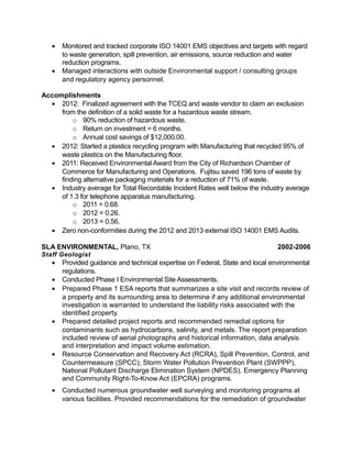 • Monitored and tracked corporate ISO 14001 EMS objectives and targets with regard
to waste generation, spill prevention, air emissions, source reduction and water
reduction programs.
• Managed interactions with outside Environmental support / consulting groups
and regulatory agency personnel.
Accomplishments
• 2012: Finalized agreement with the TCEQ and waste vendor to claim an exclusion
from the definition of a solid waste for a hazardous waste stream.
o 90% reduction of hazardous waste.
o Return on investment = 6 months.
o Annual cost savings of $12,000.00.
• 2012: Started a plastics recycling program with Manufacturing that recycled 95% of
waste plastics on the Manufacturing floor.
• 2011: Received Environmental Award from the City of Richardson Chamber of
Commerce for Manufacturing and Operations. Fujitsu saved 196 tons of waste by
finding alternative packaging materials for a reduction of 71% of waste.
• Industry average for Total Recordable Incident Rates well below the industry average
of 1.3 for telephone apparatus manufacturing.
o 2011 = 0.68.
o 2012 = 0.26.
o 2013 = 0.56.
• Zero non-conformities during the 2012 and 2013 external ISO 14001 EMS Audits.
SLA ENVIRONMENTAL, Plano, TX 2002-2006
Staff Geologist
• Provided guidance and technical expertise on Federal, State and local environmental
regulations.
• Conducted Phase I Environmental Site Assessments.
• Prepared Phase 1 ESA reports that summarizes a site visit and records review of
a property and its surrounding area to determine if any additional environmental
investigation is warranted to understand the liability risks associated with the
identified property.
• Prepared detailed project reports and recommended remedial options for
contaminants such as hydrocarbons, salinity, and metals. The report preparation
included review of aerial photographs and historical information, data analysis
and interpretation and impact volume estimation.
• Resource Conservation and Recovery Act (RCRA), Spill Prevention, Control, and
Countermeasure (SPCC), Storm Water Pollution Prevention Plant (SWPPP),
National Pollutant Discharge Elimination System (NPDES), Emergency Planning
and Community Right-To-Know Act (EPCRA) programs.
• Conducted numerous groundwater well surveying and monitoring programs at
various facilities. Provided recommendations for the remediation of groundwater
 