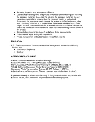 • Asbestos Inspector and Management Planner.
• Coordinated with the public and private authorities for maintaining and repairing
the asbestos material. Inspected the site and the asbestos materials for any
hazardous material and ensured that the indoor air quality is maintained.
Supervised the subcontractors to ensure the abatement of asbestos and other
lead containing materials is in proper order. Maintained all documents of the
project such as consultations taken. Reviewed the final documents such as the
bills of the contractor and if there have been any violation of regulations or law in
the project.
• Conducted environmental phase 1 and phase 2 site assessments.
• Environmental report writing and preparation.
• Project management and subcontractor oversight on projects.
EDUCATION
B.S., Environmental and Hazardous Materials Management, University of Findlay
Findlay, OH
• Policy and Compliance
• Geology
CERTIFICATIONS/TRAINING
CHMM – Certified Hazardous Materials Manager
RABQSA Certified ISO 14001 (EMS) Lead Auditor Training.
RCRA/Hazardous Waste Generator Training 40 CFR 262.34 and 265.16.
Title 22 California-Hazardous Waste Generator Training CCR66262.34
Hazardous Waste Transportation Training 49 CFR Subpart H 172.704.
Asbestos Inspector/Management Planner Licenses for multiple states (expired).
Experience working in a lean manufacturing or 6-sigma environment and familiar with
Kanban, Kaizen, and Continuous Improvement development/projects.
 
