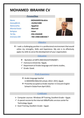 MOHAMED IBRAHIM CV
PersonalData
Name : MOHAMED Ibrahim
DateofBirth : 24/04/1988
Nationality : Egyptian
Martial State : Married
Religion : Islam
Tel No. : 056-4564349
EmiratesID# : 784-1988-6305358-7
Objective
 I seek a challenging position in a professional environment that would
utilize my strengths, Skills and Experience. My aim is to effectively
apply my skills to serve the development of your organization.
Education
 Bachelors of ARTS AND EDUCATION2007-:
 mansoura University –Egypt,
 Department of Arabic language and Islamic studies,
 Grade: Good.
Work Experience
 Arabic language teacher
in MODERN ENGLISH school, 2012–2015, Egypt.
 Presently occupied as Arabic teacher in Crescent English
Schoolin Dubaifrom April 2015.
Certificates
 Computer courses- Windows XP Training, Excellent Grade – Egypt.
 A special session to the internet 688ofPublic services center for
Technology-Egypt.
 Excel Training, Excellent Grade – Egypt.
 