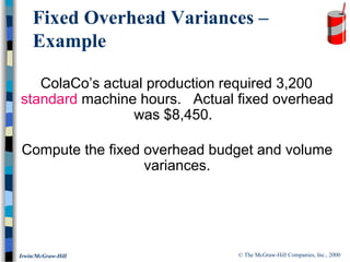 © The McGraw-Hill Companies, Inc., 2000Irwin/McGraw-Hill
ColaCo’s actual production required 3,200
standard machine hours. Actual fixed overhead
was $8,450.
Compute the fixed overhead budget and volume
variances.
Fixed Overhead Variances –
Example
 
