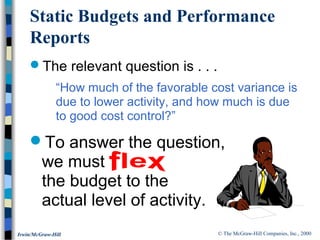 © The McGraw-Hill Companies, Inc., 2000Irwin/McGraw-Hill
The relevant question is . . .
“How much of the favorable cost variance is
due to lower activity, and how much is due
to good cost control?”
To answer the question,
we must
the budget to the
actual level of activity.
Static Budgets and Performance
Reports
 