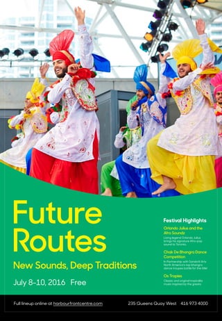 July 8-10, 2016 Free
Future
Routes
New Sounds, Deep Traditions
Full lineup online at harbourfrontcentre.com 235 Queens Quay West 416 973 4000
Festival Highlights
Orlando Julius and the
Afro Soundz
Living legend Orlando Julius
brings his signature Afro-pop
sound to Toronto.
Chak De Bhangra Dance
Competition
In Partnership with Sanskriti Arts
North America’s top bhangra
dance troupes battle for the title!
Os Tropies
Classic and original tropicália
music inspired by the greats.
 