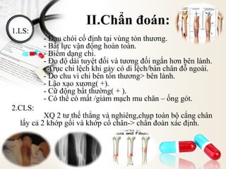1.LS:

2.CLS:

II.Chẩn đoán:
- Đau chói cố định tại vùng tỏn thương.
- Bất lực vận động hoàn toàn.
- Biếm dạng chi.
- Đo độ dài tuyệt đối và tương đối ngắn hơn bên lành.
- Trục chi lệch khi gảy có di lệch/bàn chân đỗ ngoài.
- Do chu vi chi bên tổn thương> bên lành.
- Lậo xạo xương( +).
- Cữ động bất thường( + ).
- Có thể có mất /giảm mạch mu chân – ống gót.

XQ 2 tư thế thẳng và nghiêng,chụp toàn bộ cẳng chân
lấy cả 2 khớp gối và khớp cổ chân-> chẩn đoàn xác định.

 