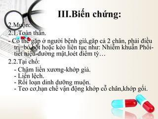III.Biến chứng:
2.Muộn:
2.1.Toàn thân.
- Có thể gặp ở người bệnh già,găp cả 2 chân, phải điều
trị=bó bột hoặc kéo liên tục như: Nhiễm khuẫn Phổitiết niệu-đường mật,loét điểm tỳ…
2.2.Tại chổ:
- Chậm liền xương-khớp giả.
- Liền lệch.
- Rối loạn dinh dưỡng muộn.
- Teo cơ,hạn chế vận động khớp cỗ chân,khớp gối.

 