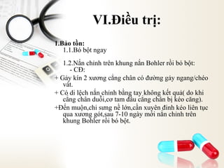 VI.Điều trị:
1.Bảo tồn:
1.1.Bó bột ngay
1.2.Nắn chỉnh trên khung nắn Bohler rồi bó bột:
- CĐ:
+ Gảy kín 2 xương cẳng chân có đường gảy ngang/chéo
vát.
+ Có di lệch nắn chỉnh bằng tay không kết quả( do khi
cẳng chân duỗi,cơ tam đầu cẳng chân bị kéo căng).
+Đến muộn,chi sưng nề lớn,cần xuyên đinh kéo liên tục
qua xương gót,sau 7-10 ngày mới nắn chỉnh trên
khung Bohler rồi bó bột.

 