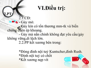 VI.Điều trị:
2.PT:

2.1.CĐ:
- Gảy mở.
- Gảy kín có tổn thương mm-tk và biến
chứng chèn ép khoang.
- Gảy mà nắn chỉnh không đạt yêu cầu/gảy
không vững,di lệch lớn.
2.2.PP kết xương bên trong:
*Đóng đinh nội tuỷ Kuntscher,đinh Rush.
*Đinh nội tuỷ có chốt
*Kết xương nẹp vít

 