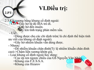 2.PT:

VI.Điều trị:

2.3.Kết xương bằng khung cố định ngoài:
- CĐ: +Gảy hở từ độ IIIA trỏ đi.
+Gảy hở đến muộn.
+Gảy kín tình trạng phàn mềm xấu.
- Ưu:
+Dùng được cho các chỉ dịnh trên( là chỉ định thể hiện tính
ưu viết của khung cố định ngoài).
+Gãy hở nhiểm khuẫn vẫn dùng được.
- Nhược:
+Dể nhiễm khuẩn chân đinh(Tỷ lệ nhiểm khuẫn chân đinh
cao)->Chậm liền xương-khớp giả.
- Loại khung cố định ngoài hay dùng:
+Cọc ép ren ngược chiều của GS Nguyễn Văn Nhân.
+Khung của F.E.S.S.A.
+Khung của Ilizarov

 