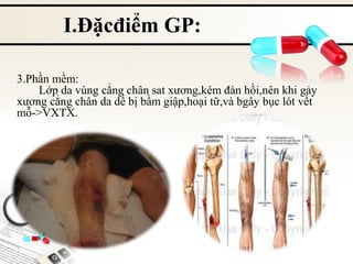 I.Đặcđiểm GP:
3.Phần mềm:
Lớp da vùng cẳng chân sat xương,kém đàn hồi,nên khi gảy
xương cẳng chân da dể bị bầm giập,hoại tữ,và bgây bục lót vết
mỗ->VXTX.

 