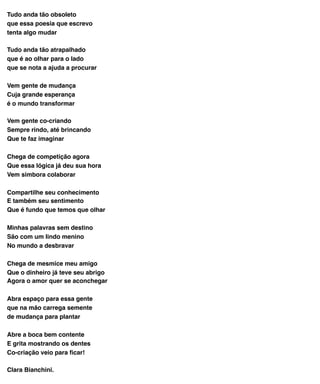 Tudo anda tão obsoleto
que essa poesia que escrevo
tenta algo mudar
Tudo anda tão atrapalhado
que é ao olhar para o lado
que se nota a ajuda a procurar
Vem gente de mudança
Cuja grande esperança
é o mundo transformar
Vem gente co-criando
Sempre rindo, até brincando
Que te faz imaginar
Chega de competição agora
Que essa lógica já deu sua hora
Vem simbora colaborar
Compartilhe seu conhecimento
E também seu sentimento
Que é fundo que temos que olhar
Minhas palavras sem destino
São com um lindo menino
No mundo a desbravar
Chega de mesmice meu amigo
Que o dinheiro já teve seu abrigo
Agora o amor quer se aconchegar
Abra espaço para essa gente
que na mão carrega semente
de mudança para plantar
Abre a boca bem contente
E grita mostrando os dentes
Co-criação veio para ﬁcar!
Clara Bianchini.
 