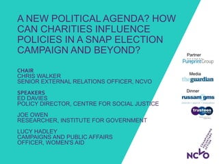 A NEW POLITICAL AGENDA? HOW
CAN CHARITIES INFLUENCE
POLICIES IN A SNAP ELECTION
CAMPAIGN AND BEYOND?
Dinner
sponsors:
Media
partner:
Partner
sponsor:
CHAIR
CHRIS WALKER
SENIOR EXTERNAL RELATIONS OFFICER, NCVO
SPEAKERS
ED DAVIES
POLICY DIRECTOR, CENTRE FOR SOCIAL JUSTICE
JOE OWEN
RESEARCHER, INSTITUTE FOR GOVERNMENT
LUCY HADLEY
CAMPAIGNS AND PUBLIC AFFAIRS
OFFICER, WOMEN'S AID
 