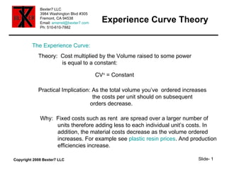 Experience Curve Theory The Experience Curve: Theory:  Cost multiplied by the Volume raised to some power is equal to a constant: CV n  = Constant Practical Implication: As the total volume you’ve  ordered increases the costs per unit should on subsequent   orders decrease. Why:  Fixed costs such as rent  are spread over a larger number of  units therefore adding less to each individual unit’s costs. In addition, the material costs decrease as the volume ordered  increases. For example see  plastic resin prices . And production efficiencies increase. 