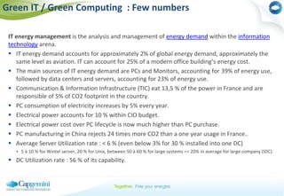 Green IT / Green Computing  : Few numbersIT energy management is the analysis and management of energy demand within the information technology arena. IT energy demand accounts for approximately 2% of global energy demand, approximately the same level as aviation. IT can account for 25% of a modern office building’s energy cost.The main sources of IT energy demand are PCs and Monitors, accounting for 39% of energy use, followed by data centers and servers, accounting for 23% of energy use.Communication & Information Infrastructure (TIC) eat 13,5 % of the power in France and are responsible of 5% of CO2 footprint in the country. PC consumption of electricity increases by 5% every year. Electrical power accounts for 10 % within CIO budget. Electrical power cost over PC lifecycle is now much higher than PC purchase. PC manufacturing in China rejects 24 times more CO2 than a one year usage in France.. Average Server Utilization rate : < 6 % (even below 3% for 30 % installed into one DC) 5 à 10 % for Wintel server, 20 % for Unix, between 50 à 60 % for large systems => 20% in average for large company (IDC). DC Utilization rate : 56 % of its capability. 