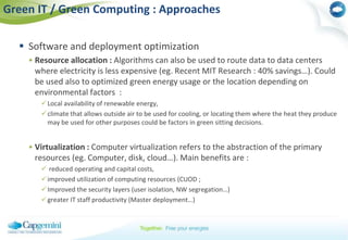 Green IT / Green Computing : ApproachesSoftware and deployment optimizationResource allocation : Algorithms can also be used to route data to data centers where electricity is less expensive (eg. Recent MIT Research : 40% savings…). Could be used also to optimized green energy usage or the location depending on environmental factors  :Local availability of renewable energy, 