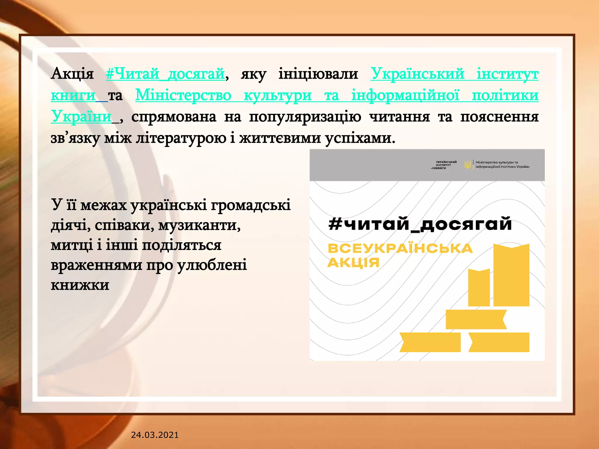 24.03.2021
Акція #Читай_досягай, яку ініціювали Український інститут
книги та Міністерство культури та інформаційної політики
України , спрямована на популяризацію читання та пояснення
зв’язку між літературою і життєвими успіхами.
У її межах українські громадські
діячі, співаки, музиканти,
митці і інші поділяться
враженнями про улюблені
книжки
 