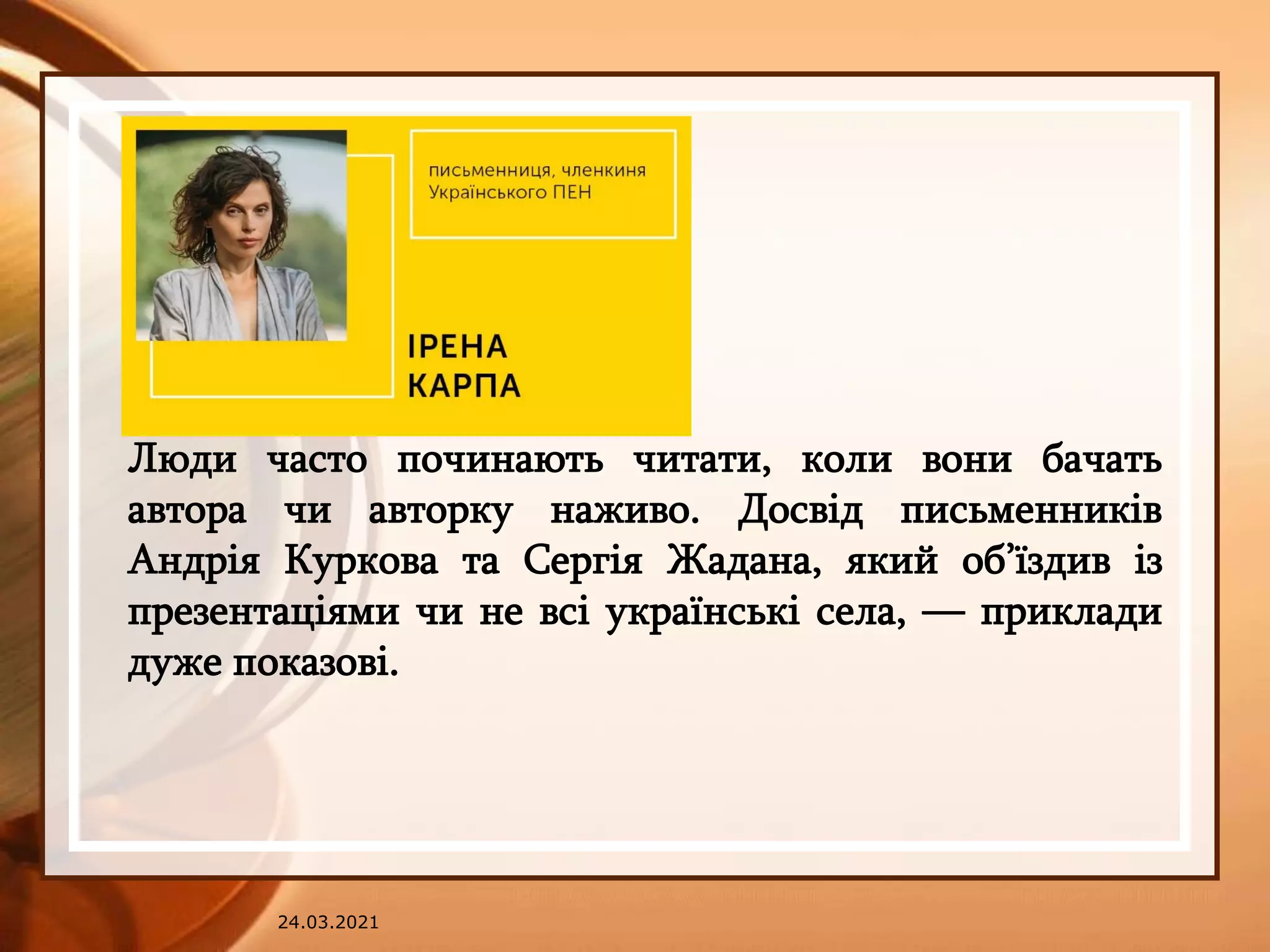 24.03.2021
Люди часто починають читати, коли вони бачать
автора чи авторку наживо. Досвід письменників
Андрія Куркова та Сергія Жадана, який об’їздив із
презентаціями чи не всі українські села, — приклади
дуже показові.
 