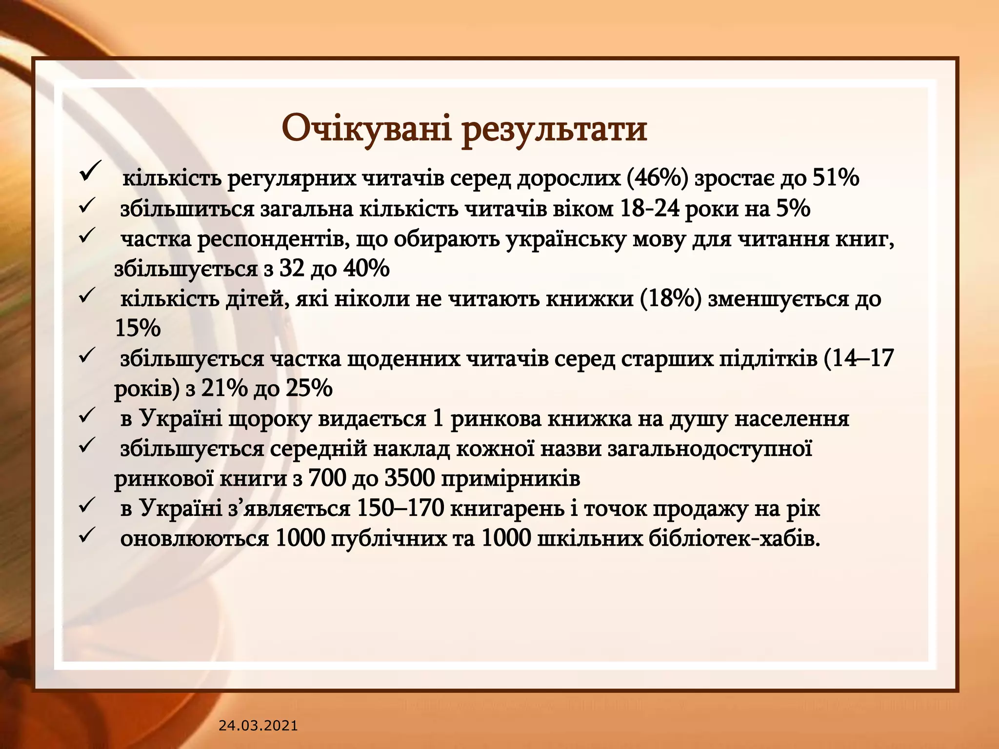 24.03.2021
Очікувані результати
 кількість регулярних читачів серед дорослих (46%) зростає до 51%
 збільшиться загальна кількість читачів віком 18-24 роки на 5%
 частка респондентів, що обирають українську мову для читання книг,
збільшується з 32 до 40%
 кількість дітей, які ніколи не читають книжки (18%) зменшується до
15%
 збільшується частка щоденних читачів серед старших підлітків (14–17
років) з 21% до 25%
 в Україні щороку видається 1 ринкова книжка на душу населення
 збільшується середній наклад кожної назви загальнодоступної
ринкової книги з 700 до 3500 примірників
 в Україні з’являється 150–170 книгарень і точок продажу на рік
 оновлюються 1000 публічних та 1000 шкільних бібліотек-хабів.
 