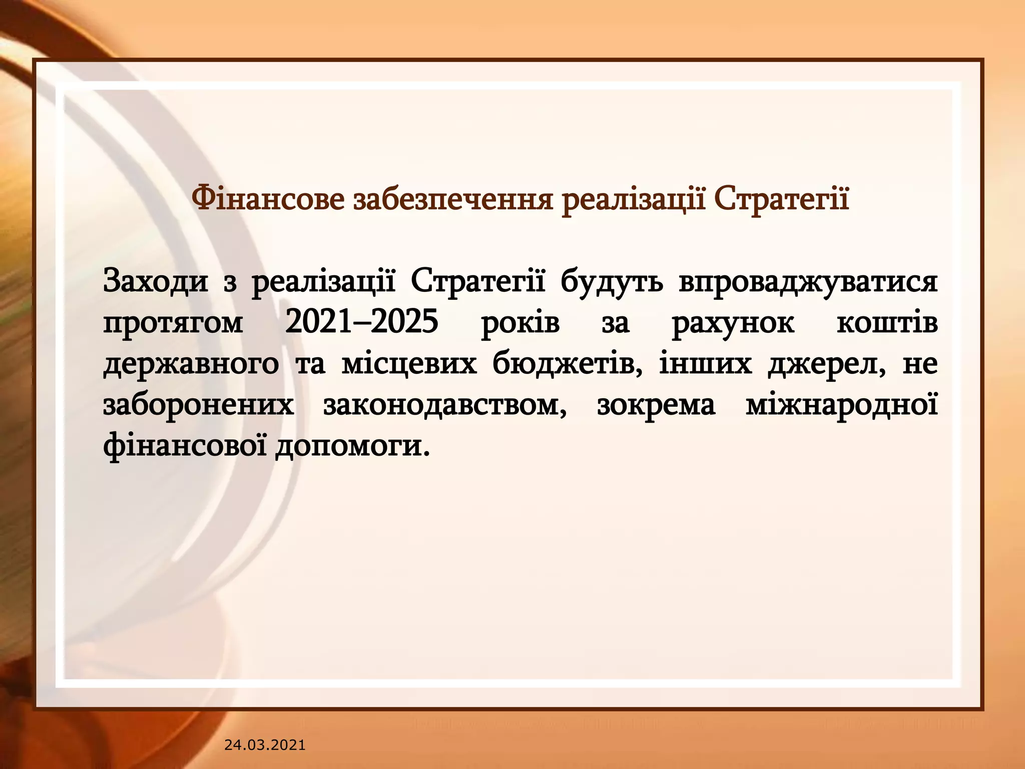 24.03.2021
Фінансове забезпечення реалізації Стратегії
Заходи з реалізації Стратегії будуть впроваджуватися
протягом 2021–2025 років за рахунок коштів
державного та місцевих бюджетів, інших джерел, не
заборонених законодавством, зокрема міжнародної
фінансової допомоги.
 