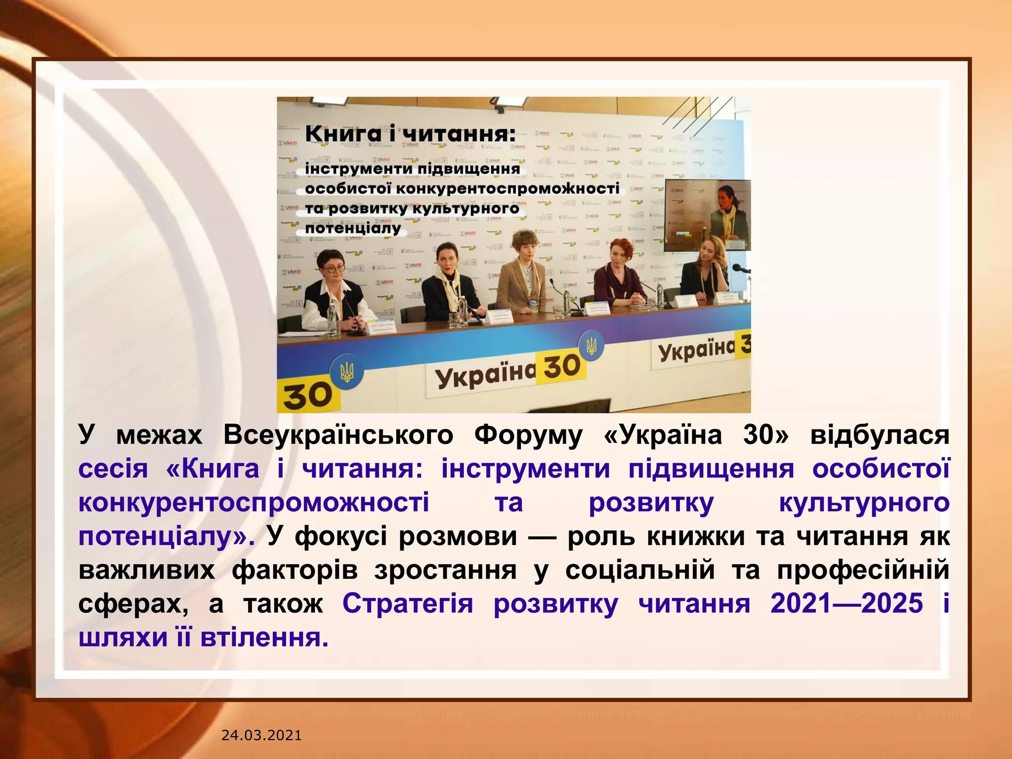 24.03.2021
У межах Всеукраїнського Форуму «Україна 30» відбулася
сесія «Книга і читання: інструменти підвищення особистої
конкурентоспроможності та розвитку культурного
потенціалу». У фокусі розмови — роль книжки та читання як
важливих факторів зростання у соціальній та професійній
сферах, а також Стратегія розвитку читання 2021—2025 і
шляхи її втілення.
 