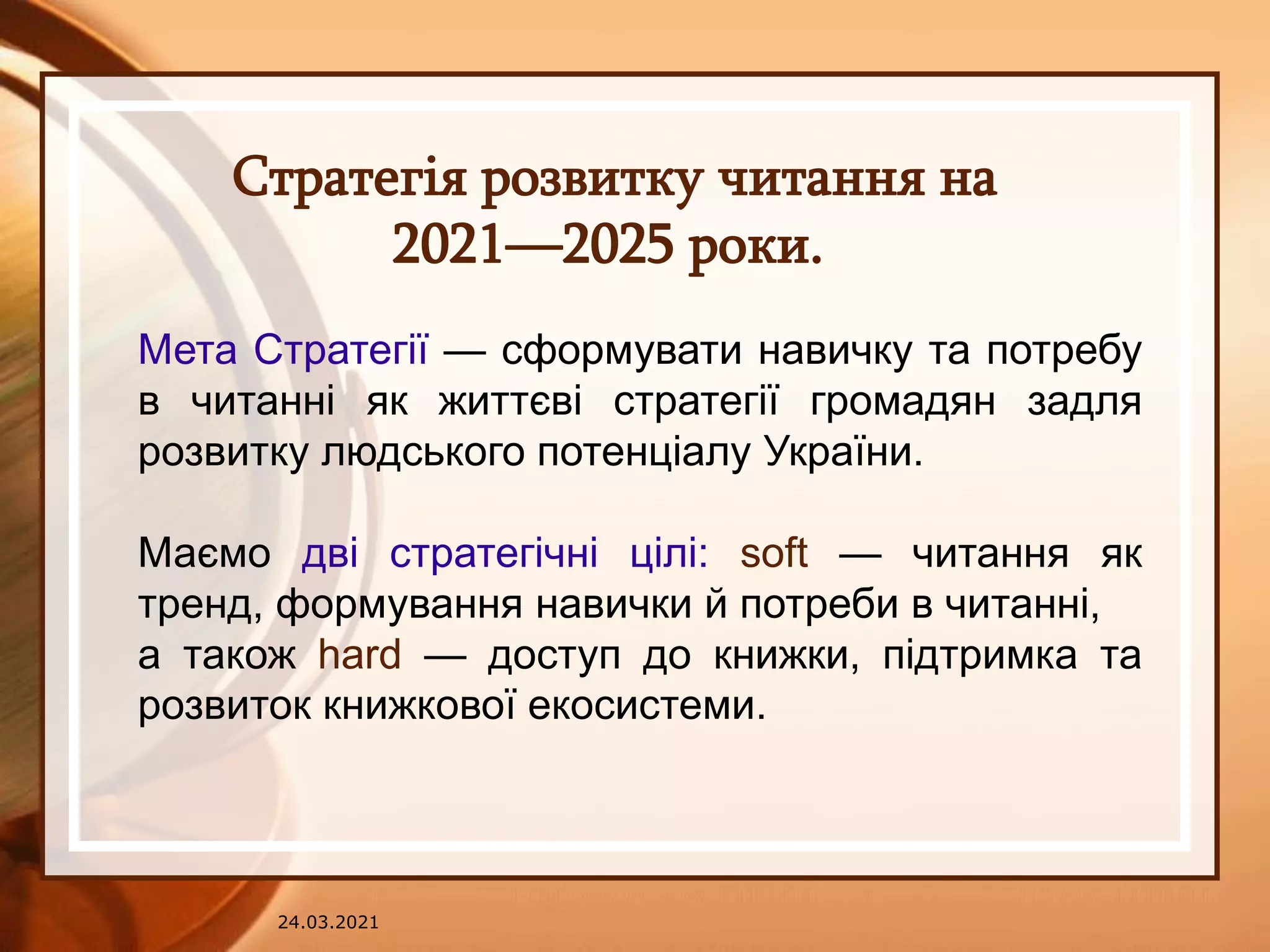24.03.2021
Стратегія розвитку читання на
2021—2025 роки.
Мета Стратегії — сформувати навичку та потребу
в читанні як життєві стратегії громадян задля
розвитку людського потенціалу України.
Маємо дві стратегічні цілі: soft — читання як
тренд, формування навички й потреби в читанні,
а також hard — доступ до книжки, підтримка та
розвиток книжкової екосистеми.
 