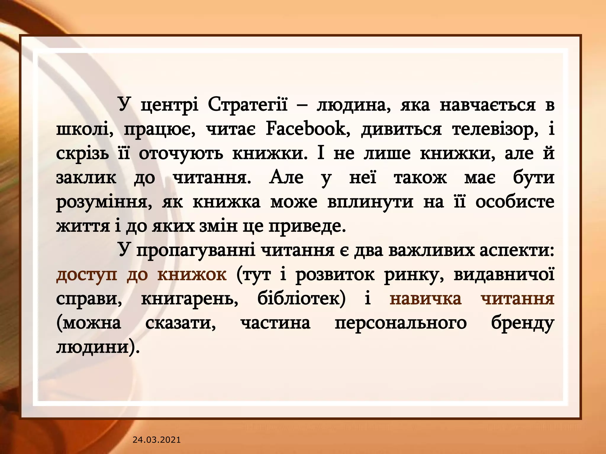 24.03.2021
У центрі Стратегії – людина, яка навчається в
школі, працює, читає Facebook, дивиться телевізор, і
скрізь її оточують книжки. І не лише книжки, але й
заклик до читання. Але у неї також має бути
розуміння, як книжка може вплинути на її особисте
життя і до яких змін це приведе.
У пропагуванні читання є два важливих аспекти:
доступ до книжок (тут і розвиток ринку, видавничої
справи, книгарень, бібліотек) і навичка читання
(можна сказати, частина персонального бренду
людини).
 