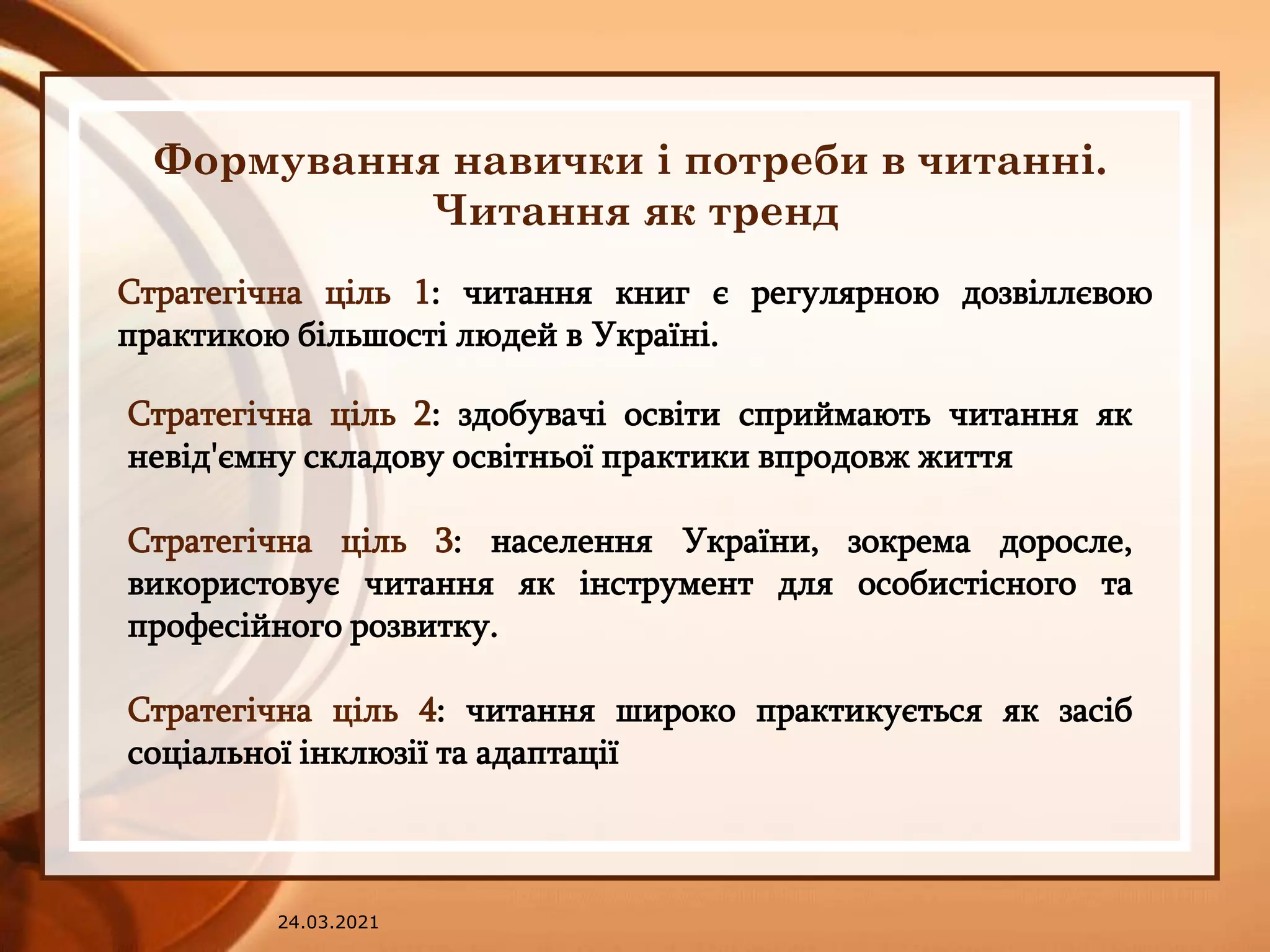 24.03.2021
Формування навички і потреби в читанні.
Читання як тренд
Стратегічна ціль 1: читання книг є регулярною дозвіллєвою
практикою більшості людей в Україні.
Стратегічна ціль 2: здобувачі освіти сприймають читання як
невід'ємну складову освітньої практики впродовж життя
Стратегічна ціль 3: населення України, зокрема доросле,
використовує читання як інструмент для особистісного та
професійного розвитку.
Стратегічна ціль 4: читання широко практикується як засіб
соціальної інклюзії та адаптації
 