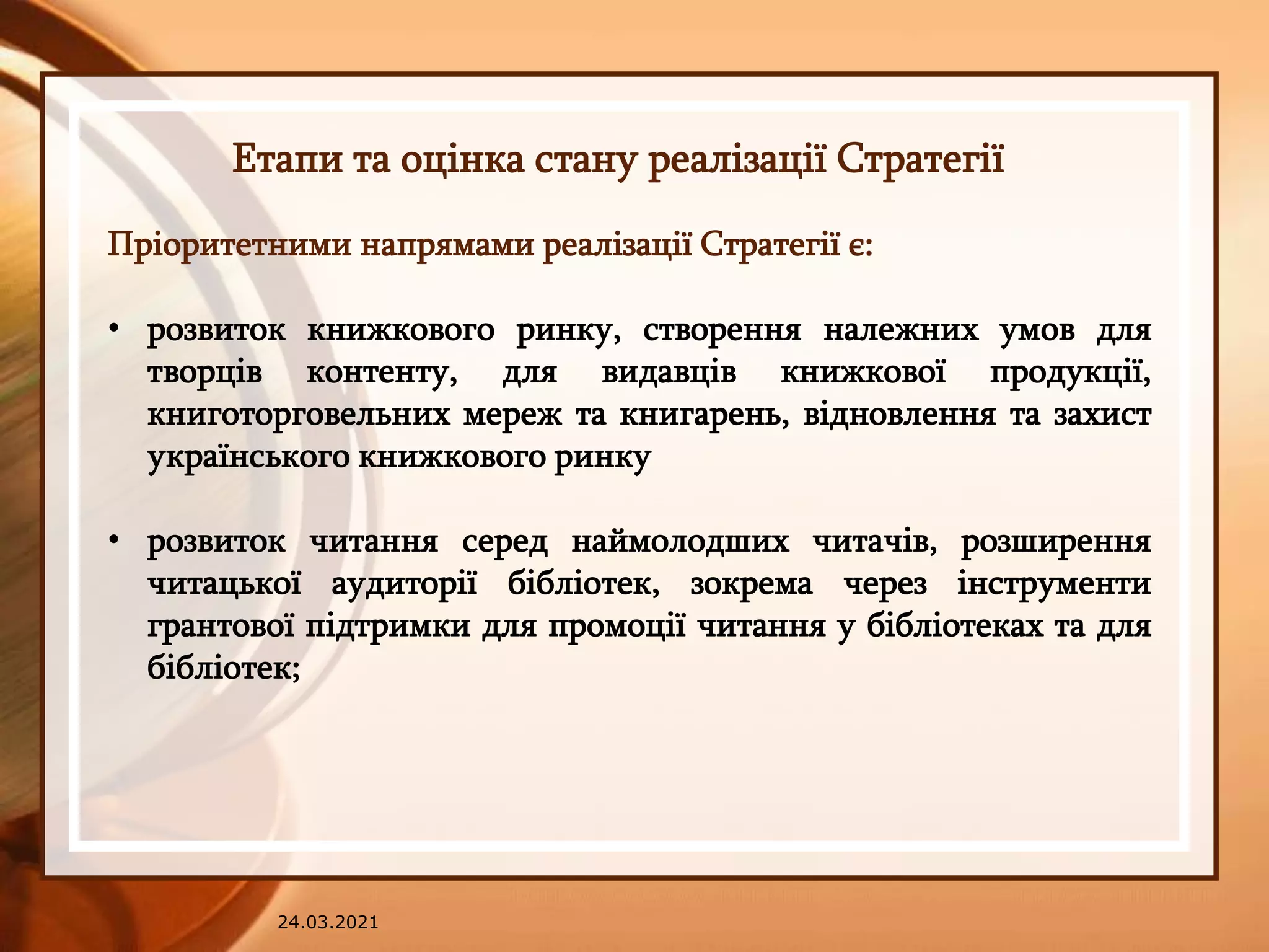 24.03.2021
Етапи та оцінка стану реалізації Стратегії
Пріоритетними напрямами реалізації Стратегії є:
• розвиток книжкового ринку, створення належних умов для
творців контенту, для видавців книжкової продукції,
книготорговельних мереж та книгарень, відновлення та захист
українського книжкового ринку
• розвиток читання серед наймолодших читачів, розширення
читацької аудиторії бібліотек, зокрема через інструменти
грантової підтримки для промоції читання у бібліотеках та для
бібліотек;
 