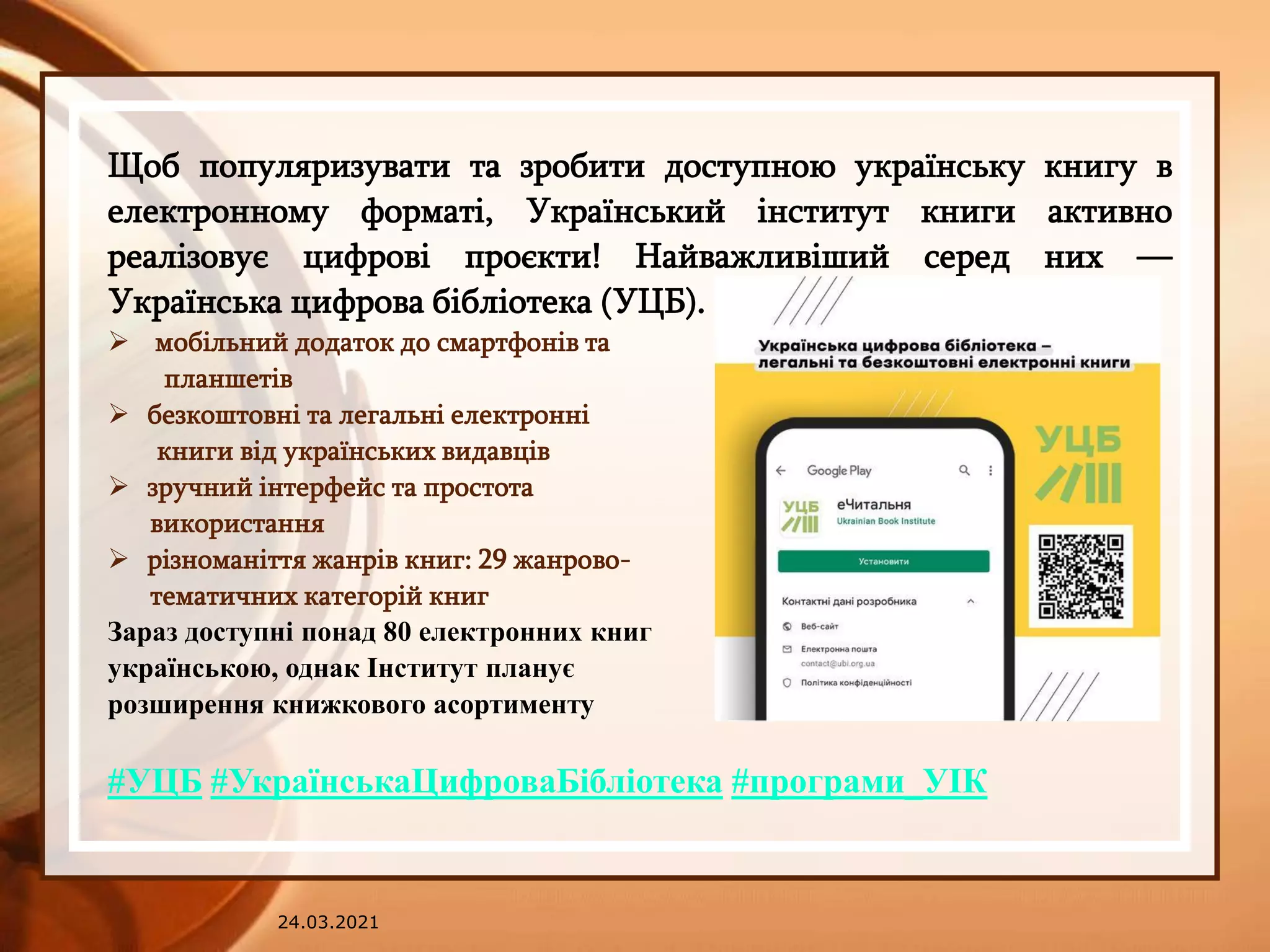 24.03.2021
Щоб популяризувати та зробити доступною українську книгу в
електронному форматі, Український інститут книги активно
реалізовує цифрові проєкти! Найважливіший серед них —
Українська цифрова бібліотека (УЦБ).
 мобільний додаток до смартфонів та
планшетів
 безкоштовні та легальні електронні
книги від українських видавців
 зручний інтерфейс та простота
використання
 різноманіття жанрів книг: 29 жанрово-
тематичних категорій книг
Зараз доступні понад 80 електронних книг
українською, однак Інститут планує
розширення книжкового асортименту
#УЦБ #УкраїнськаЦифроваБібліотека #програми_УІК
 