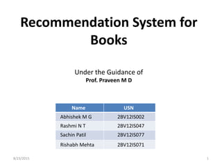 Recommendation System for
Books
8/23/2015 1
Under the Guidance of
Prof. Praveen M D
Name USN
Abhishek M G 2BV12IS002
Rashmi N T 2BV12IS047
Sachin Patil 2BV12IS077
Rishabh Mehta 2BV12IS071
 