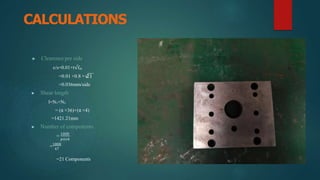 CALCULATIONS
▶ Clearence per side
c/s=0.01×t√fₛₕ
=0.01 ×0.8 × 21
=0.036mm/side
▶ Shear length
l=N₁+N₂
= (π ×36)+(π ×4)
=1421.21mm
▶ Number of components
= 1000
𝑝𝑖𝑡𝑐ℎ
=1000
47
=21 Components
 