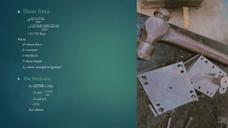 ▶ Shear force
sf=k×t×l×fₛₕ
1000
=
1.33×0.8×1421.22×21
1000
=31.755 Tons
Where,
sf=shear force
k=constant
t=thickness
l=shear length
fₛₕ=shear strength in kg/𝑚𝑚2
▶ Die thickness
Dₜ=3
31700 + 𝐹𝑂𝑆
=31.64+20×31.64
100
=31.64+6.3
=37.9
Dₜ≅ 38𝑚𝑚
 