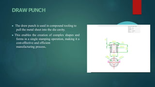 DRAW PUNCH
▶ The draw punch is used in compound tooling to
pull the metal sheet into the die cavity.
▶ This enables the creation of complex shapes and
forms in a single stamping operation, making it a
cost-effective and efficient
manufacturing process.
 