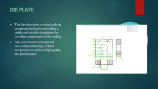 DIE PLATE
▶ The die plate plays a critical role in
compound tooling by providing a
stable and reliable foundation for
the other components of the tooling.
▶ And also ensures accurate and
consistent positioning of these
components to achieve high-quality
and precise parts.
 