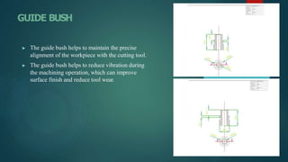 GUIDE BUSH
▶ The guide bush helps to maintain the precise
alignment of the workpiece with the cutting tool.
▶ The guide bush helps to reduce vibration during
the machining operation, which can improve
surface finish and reduce tool wear.
 