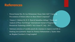 References
• Pawan Kumar Rai, Dr.Aas Mohammad, Hasan Zakir Jafri” Causes &
Preventation of Defects (Burr) In Sheet Metal Component”
• ‘Gaurav C. Rathod, Dr. D. N. Raut & SamadhanAdlinge’,“Study and
Analysis of Press Tool Design”,International Journal of Engineering
Research & Technology (IJERT)- Vol. 6 Issue 07, July - 2017 .
• Optimum selection of variable punch-die clearance to improve tool life in
blanking non-symmetric shapes by Soumya Subramonian a, Taylan Altan
an, Bogdan Ciocirlan b, CraigCampbell
 