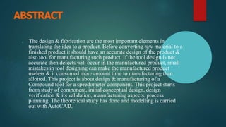 ABSTRACT
▶ The design & fabrication are the most important elements in
translating the idea to a product. Before converting raw material to a
finished product it should have an accurate design of the product &
also tool for manufacturing such product. If the tool design is not
accurate then defects will occur in the manufactured product, small
mistakes in tool designing can make the manufactured product
useless & it consumed more amount time to manufacturing than
allotted. This project is about design & manufacturing of a
Compound tool for a speedometer component. This project starts
from study of component, initial conceptual design, design
verification & its validation, manufacturing aspects, process
planning. The theoretical study has done and modelling is carried
out withAutoCAD.
 