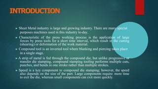 INTRODUCTION
▶ Sheet Metal industry is large and growing industry. There are many special
purposes machines used in this industry to-day.
▶ Characteristic of the press working process is the application of large
forces by press tools for a short time interval, which result in the cutting
(shearing) or deformation of the work material.
▶ Compound tool is an inverted tool where blanking and piercing takes place
in a single stage.
▶ A strip of metal is fed through the compound die, but unlike progressive or
transfer die stamping, compound stamping tooling performs multiple cuts,
punches, and bends in one stroke rather than multiple strokes.
▶ Speed is a key component to compound die stamping; however, the speed
also depends on the size of the part. Large components require more time
to exit the die, whereas small components can exit more quickly.
 