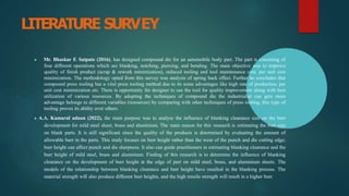 LITERATURE SURVEY
▶ Mr. Bhaskar F. Satpute (2016), has designed compound die for an automobile body part. The part is consisting of
four different operations which are blanking, notching, piercing, and bending. The main objective was to improve
quality of finish product (scrap & rework minimization), reduced tooling and tool maintenance cost, per unit cost
minimization. The methodology opted from this survey was analysis of spring back effect. Further he concludes that
compound press tooling has a vital press tooling method due to its some advantages like high rate of production, per
unit cost minimization etc. There is opportunity for designer to use the tool for quality improvement along with best
utilization of various resources. By adopting the techniques of compound die the industrialist can gets more
advantage belongs to different variables (resources) by comparing with other techniques of press tooling, this type of
tooling proves its ability over others.
▶ A.A. Kamarul adnan (2022), the main purpose was to analyse the influence of blanking clearance size on the burr
development for mild steel sheet, brass and aluminium. The main reason for this research is estimating the burr size
on blank parts. It is still significant since the quality of the products is determined by evaluating the amount of
allowable burr in the parts. This study focuses on burr height rather than the wear of the punch and die cutting edge;
burr height can affect punch and die sharpness. It also can guide practitioners in estimating blanking clearance and the
burr height of mild steel, brass and aluminium. Finding of this research is to determine the influence of blanking
clearance on the development of burr height at the edge of part on mild steel, brass, and aluminium sheets. The
models of the relationship between blanking clearance and burr height have resulted in the blanking process. The
material strength will also produce different burr heights, and the high tensile strength will result in a higher burr.
 