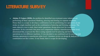 LITERATURE SURVEY
▶ Akshay P. Gajare (2020), the problem he identified was at present some industries are
performing all three operations blanking, piercing and forming on separate machines.
Hence there is a scope to develop a combination tool for performing two operations at one
stroke on single machine such as the combination of piercing and forming operation. The
main objective was to study sheet metal operations, design press tool for combined
operation. So he concludes that press tool components industry manufacturing plate level,
determined that, at present the firm is using separate tool for piercing and forming
operations on two different machines. It was decided to use combined tool for piercing and
forming operations to manufacture plate level. Literature review on design & analysis of
combination tool the is done. It was found, there is scope for developing.
 