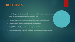 OBJECTIVES
▶ A die design is to simultaneously perform more than one operation with each stroke of the
press. To avoid multiple strokes this method is used.
• This can be cost effective for medium to high volume production runs.
• Suitable for fast and efficient production of simple parts.
• Helpful for single-die cases to ensure high repeatability.
• Compound tooling is less costly and faster to build than progressive tooling.
 