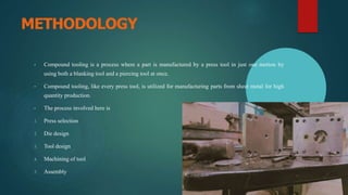 METHODOLOGY
• Compound tooling is a process where a part is manufactured by a press tool in just one motion by
using both a blanking tool and a piercing tool at once.
• Compound tooling, like every press tool, is utilized for manufacturing parts from sheet metal for high
quantity production.
• The process involved here is
1. Press selection
2. Die design
3. Tool design
4. Machining of tool
5. Assembly
 
