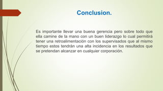 Conclusion.
Es importante llevar una buena gerencia pero sobre todo que
ella camine de la mano con un buen liderazgo lo cual permitirá
tener una retroalimentación con los supervisados que al mismo
tiempo estos tendrán una alta incidencia en los resultados que
se pretendan alcanzar en cualquier corporación.
 