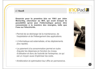LE SaaS


Enoncée pour la première fois en 1961 par John
McCarthy, chercheur au MIT, qui avait évoqué la
possibilité qu'un jour l'informatique puisse être
consommée à la manière des énergies, telle que
l'eau ou l'électricité.


• Permet de se décharger de la maintenance, de
 l'exploitation et de l'hébergement des applications.

• L'informatique est externalisée, et les déploiements
  plus rapides.

• Le paiement à la consommation permet en outre
  d'ajuster les dépenses en fonction du niveau
  d'utilisation et donc de l'activité de l'entreprise, ce qui
  est un moyen aussi d'optimiser les coûts.

• Amélioration et optimisation leur offre en permanence.
                                                                3
 