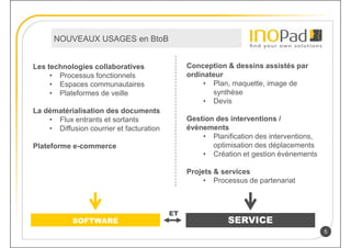 NOUVEAUX USAGES en BtoB


Les technologies collaboratives                Conception & dessins assistés par
     • Processus fonctionnels                  ordinateur
     • Espaces communautaires                       • Plan, maquette, image de
     • Plateformes de veille                          synthèse
                                                    • Devis
La dématérialisation des documents
    • Flux entrants et sortants                Gestion des interventions /
    • Diffusion courrier et facturation        évènements
                                                   • Planification des interventions,
Plateforme e-commerce                                 optimisation des déplacements
                                                   • Création et gestion évènements

                                               Projets & services
                                                    • Processus de partenariat



                                          ET
            SOFTWARE                                       SERVICE
                                                                                        5
 