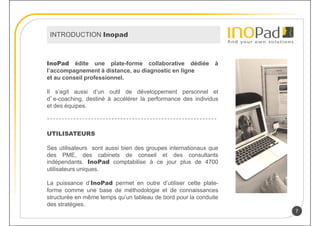 INTRODUCTION Inopad



InoPad édite une plate-forme collaborative dédiée            à
l’accompagnement à distance, au diagnostic en ligne
et au conseil professionnel.

Il s’agit aussi d’un outil de développement personnel et
d’e-coaching, destiné à accélérer la performance des individus
et des équipes.



UTILISATEURS

Ses utilisateurs sont aussi bien des groupes internationaux que
des PME, des cabinets de conseil et des consultants
indépendants. InoPad comptabilise à ce jour plus de 4700
utilisateurs uniques.

La puissance d’InoPad permet en outre d’utiliser cette plate-
forme comme une base de méthodologie et de connaissances
structurée en même temps qu’un tableau de bord pour la conduite
des stratégies.
                                                                  7
 