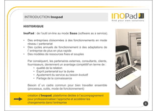 INTRODUCTION Inopad

HISTORIQUE

InoPad : de l’outil on-line au mode Saas (software as a service).

•    Des entreprises cloisonnées à des fonctionnements en mode
     réseau / partenariat
•    Des cycles annuels de fonctionnement à des adaptations de
     l’entreprise de plus en plus rapide
•    Des modèles de ressources fixes et souples

     Par conséquent, les partenaires externes, consultants, clients,
     fournisseurs, deviennent un avantage compétitif en terme de :
         • qualité de la relation
         • Esprit partenarial sur la durée
         • Ajustement du service au besoin évolutif
         • Partage de la connaissance

     Besoin d’un cadre commun pour bien travailler ensemble
     (processus, outils, mode de fonctionnement)

     création d’Inopad, plateforme dédiée à l’accompagnement
     pour professionnaliser l’approche et accélérer les
     changements dans l’entreprise                                     8
 
